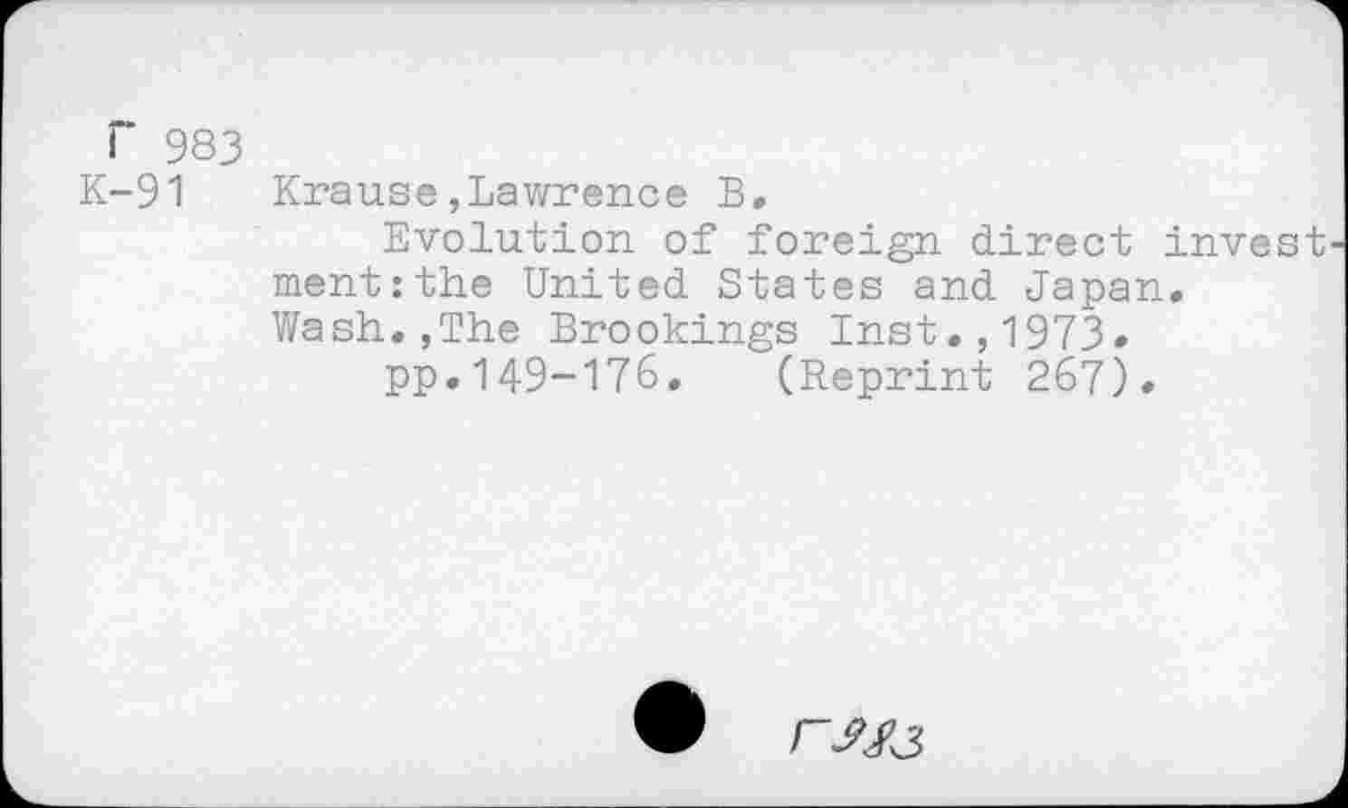 ﻿F 983
K-91 Krause,Lawrence B,
Evolution of foreign direct invest ment:the United States and Japan. Wash.,The Brookings Inst.,1973»
pp.149-176. (Reprint 267).
